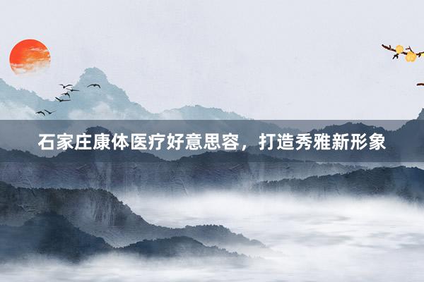 石家庄康体医疗好意思容，打造秀雅新形象